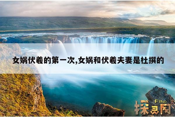 女娲伏羲的第一次,女娲和伏羲夫妻是杜撰的