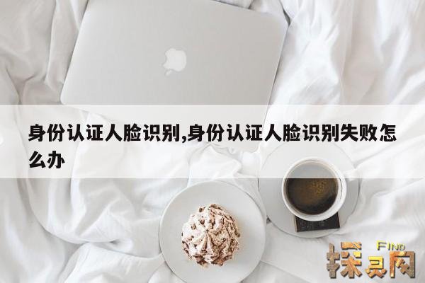 身份认证人脸识别,身份认证人脸识别失败怎么办