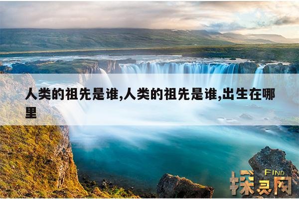 人类的祖先是谁,人类的祖先是谁,出生在哪里